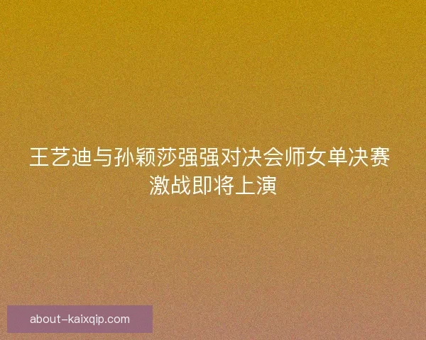 王艺迪与孙颖莎强强对决会师女单决赛 激战即将上演