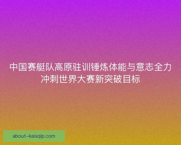 中国赛艇队高原驻训锤炼体能与意志全力冲刺世界大赛新突破目标