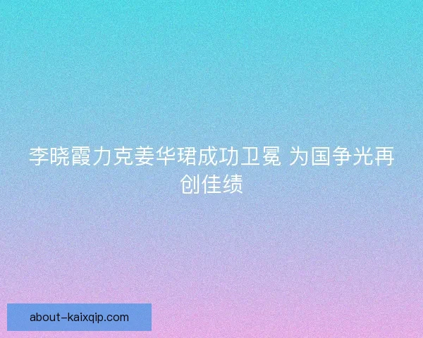 李晓霞力克姜华珺成功卫冕 为国争光再创佳绩 李晓霞力克姜华珺成功卫冕 为国争光再创佳绩