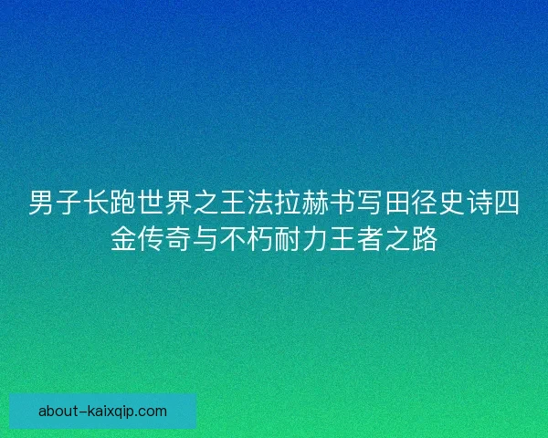 男子长跑世界之王法拉赫书写田径史诗四金传奇与不朽耐力王者之路