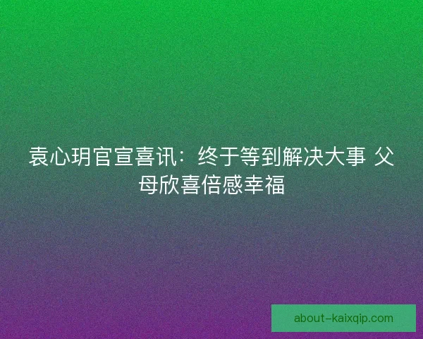 袁心玥官宣喜讯：终于等到解决大事 父母欣喜倍感幸福