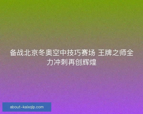 备战北京冬奥空中技巧赛场 王牌之师全力冲刺再创辉煌